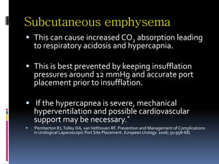 Subcutaneous emphysema
 This can cause increased CO2 absorption leading
to respiratory acidosis and hypercapnia.
 This is best prevented by keeping insufflation
pressures around 12 mmHg and accurate port
placement prior to insufflation.
 If the hypercapnea is severe, mechanical
hyperventilation and possible cardiovascular
support may be necessary.*
 (Pemberton RJ,Tolley DA, vanVelthoven RF. Prevention and Management of Complications
in Urological Laparoscopic Port Site Placement. European Urology. 2006; 50:958-68)
 
