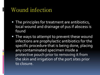 Wound infection
 The principles for treatment are antibiotics,
local wound and drainage of pus if abscess is
found
 The ways to attempt to prevent these wound
infections are prophylactic antibiotics for the
specific procedure that is being done, placing
any contaminated specimen inside a
protective pouch prior to removing it from
the skin and irrigation of the port sites prior
to closure.
 