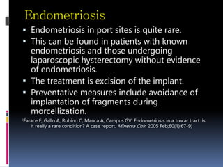 Endometriosis
 Endometriosis in port sites is quite rare.
 This can be found in patients with known
endometriosis and those undergoing
laparoscopic hysterectomy without evidence
of endometriosis.
 The treatment is excision of the implant.
 Preventative measures include avoidance of
implantation of fragments during
morcellization.
(Farace F, Gallo A, Rubino C, Manca A, Campus GV. Endometriosis in a trocar tract: is
it really a rare condition? A case report. Minerva Chir. 2005 Feb;60(1):67-9)
 