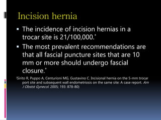 Incision hernia
 The incidence of incision hernias in a
trocar site is 21/100,000.*
 The most prevalent recommendations are
that all fascial puncture sites that are 10
mm or more should undergo fascial
closure.*
(Sirito R, Puppo A, Centurioni MG, Gustavino C. Incisional hernia on the 5-mm trocar
port site and subsequent wall endometriosis on the same site: A case report. Am
J Obstst Gynecol. 2005; 193: 878-80)
 