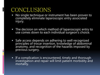 CONCLUSIONS
 No single technique or instrument has been proven to
completely eliminate laparoscopic entry associated
injury.
 The decision on which method of laparoscopic entry to
use comes down to each individual surgeon’s choice.
 Safe access depends on adhering to well recognized
principles of trocar insertion, knowledge of abdominal
anatomy, and recognition of the hazards imposed by
previous surgery.
 If a complication is encountered, timely and thorough
investigation and repair will limit patient morbidity and
mortality.
 