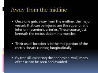 Away from the midline
 Once one gets away from the midline, the major
vessels that can be injured are the superior and
inferior mesenteric arteries.These course just
beneath the rectus abdominis muscles.
 Their usual location is in the mid portion of the
rectus sheath running longitudinally.
 By transilluminating the abdominal wall, many
of these can be seen and avoided.
 