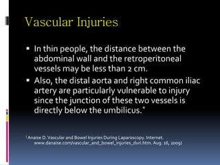 Vascular Injuries
 In thin people, the distance between the
abdominal wall and the retroperitoneal
vessels may be less than 2 cm.
 Also, the distal aorta and right common iliac
artery are particularly vulnerable to injury
since the junction of these two vessels is
directly below the umbilicus.*
( Anaise D.Vascular and Bowel Injuries During Laparoscopy. Internet.
www.danaise.com/vascular_and_bowel_injuries_duri.htm. Aug. 16, 2009)
 
