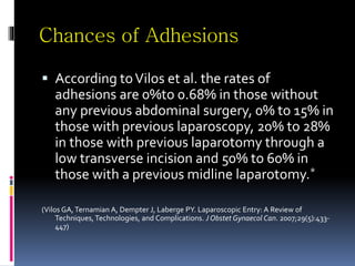 Chances of Adhesions
 According toVilos et al. the rates of
adhesions are 0%to 0.68% in those without
any previous abdominal surgery, 0% to 15% in
those with previous laparoscopy, 20% to 28%
in those with previous laparotomy through a
low transverse incision and 50% to 60% in
those with a previous midline laparotomy.*
(Vilos GA,Ternamian A, Dempter J, Laberge PY. Laparoscopic Entry: A Review of
Techniques, Technologies, and Complications. J Obstet Gynaecol Can. 2007;29(5):433-
447)
 
