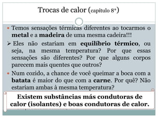 Trocas de calor (capítulo 8*)
 Temos sensações térmicas diferentes ao tocarmos o
metal e a madeira de uma mesma cadeira!!!
 Eles não estariam em equilíbrio térmico, ou
seja, na mesma temperatura? Por que essas
sensações são diferentes? Por que alguns corpos
parecem mais quentes que outros?
 Num cozido, a chance de você queimar a boca com a
batata é maior do que com a carne. Por quê? Não
estariam ambas à mesma temperatura?
* Coleção Física em Contextos, vol. 2.
Existem substâncias más condutoras de
calor (isolantes) e boas condutoras de calor.
 