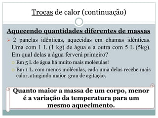 Trocas de calor (continuação)
Aquecendo quantidades diferentes de massas
 2 panelas idênticas, aquecidas em chamas idênticas.
Uma com 1 L (1 kg) de água e a outra com 5 L (5kg).
Em qual delas a água ferverá primeiro?
 Em 5 L de água há muito mais moléculas!
 Em 1 L, com menos moléculas, cada uma delas recebe mais
calor, atingindo maior grau de agitação.
Quanto maior a massa de um corpo, menor
é a variação da temperatura para um
mesmo aquecimento.
 