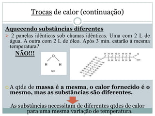 Trocas de calor (continuação)
Aquecendo substâncias diferentes
 2 panelas idênticas sob chamas idênticas. Uma com 2 L de
água. A outra com 2 L de óleo. Após 3 min. estarão à mesma
temperatura?
NÃO!!!
 A qtde de massa é a mesma, o calor fornecido é o
mesmo, mas as substâncias são diferentes.
As substâncias necessitam de diferentes qtdes de calor
para uma mesma variação de temperatura.
 
