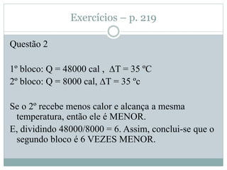 Exercícios – p. 219
Questão 2
1º bloco: Q = 48000 cal , ∆T = 35 ºC
2º bloco: Q = 8000 cal, ∆T = 35 ºc
Se o 2º recebe menos calor e alcança a mesma
temperatura, então ele é MENOR.
E, dividindo 48000/8000 = 6. Assim, conclui-se que o
segundo bloco é 6 VEZES MENOR.
 