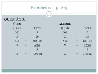 Exercícios – p. 219
QUESTÃO 3:
ÓLEO
Q (cal) T (ºC)
300 ___ 5
X ___ 20
5 X = 300 . 20
X = 6000
5
X = 1200 cal
ÁLCOOL
Q (cal) T (ºC)
600 ___ 5
X ___ 20
5 X = 600 . 20
X = 12000
5
X = 2400 cal
 