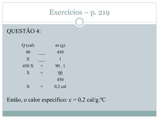 Exercícios – p. 219
QUESTÃO 4:
Então, o calor específico: c = 0,2 cal/g.ºC
Q (cal) m (g)
90 ___ 450
X ___ 1
450 X = 90 . 1
X = 90
450
X = 0,2 cal
 