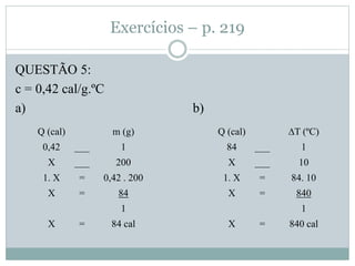 Exercícios – p. 219
QUESTÃO 5:
c = 0,42 cal/g.ºC
a) b)
Q (cal) m (g)
0,42 ___ 1
X ___ 200
1. X = 0,42 . 200
X = 84
1
X = 84 cal
Q (cal) ∆T (ºC)
84 ___ 1
X ___ 10
1. X = 84. 10
X = 840
1
X = 840 cal
 