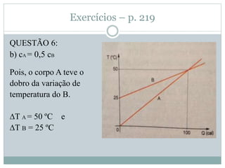 Exercícios – p. 219
QUESTÃO 6:
b) cA = 0,5 cB
Pois, o corpo A teve o
dobro da variação de
temperatura do B.
∆T A = 50 ºC e
∆T B = 25 ºC
 