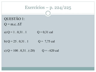Exercícios – p. 224/225
QUESTÃO 1:
Q = m.c. ∆T
a) Q = 1 . 0,31 . 1 Q = 0,31 cal
b) Q = 25 . 0,31 . 1 Q = 7,75 cal
c) Q = 100 . 0,31 . (-20) Q = - 620 cal
 