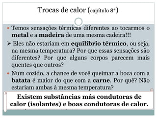 Trocas de calor (capítulo 8*)
 Temos sensações térmicas diferentes ao tocarmos o
metal e a madeira de uma mesma cadeira!!!
 Eles não estariam em equilíbrio térmico, ou seja,
na mesma temperatura? Por que essas sensações são
diferentes? Por que alguns corpos parecem mais
quentes que outros?
 Num cozido, a chance de você queimar a boca com a
batata é maior do que com a carne. Por quê? Não
estariam ambas à mesma temperatura?
* Coleção Física em Contextos, vol. 2.
Existem substâncias más condutoras de
calor (isolantes) e boas condutoras de calor.
 