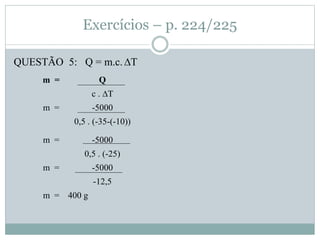 Exercícios – p. 224/225
QUESTÃO 5: Q = m.c.∆T
m = Q
c . ∆T
m = -5000
0,5 . (-35-(-10))
m = -5000
0,5 . (-25)
m = -5000
-12,5
m = 400 g
 