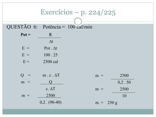 Exercícios – p. 224/225
QUESTÃO 6: Potência = 100 cal/min
Pot = E
∆t
E = Pot . ∆t
E = 100 . 25
E = 2500 cal
Q = m . c . ∆T
m = Q
c. ∆T
m = 2500
0,2 . (90-40)
m = 2500
0,2 . 50
m = 2500
10
m = 250 g
 