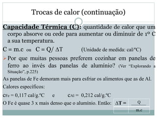 Trocas de calor (continuação)
Capacidade Térmica (C): quantidade de calor que um
corpo absorve ou cede para aumentar ou diminuir de 1º C
a sua temperatura.
C = m.c ou C = Q/ ∆T (Unidade de medida: cal/ºC)
Por que muitas pessoas preferem cozinhar em panelas de
ferro ao invés das panelas de alumínio? (Ver “Explorando a
Situação”, p.225)
As panelas de Fe demoram mais para esfriar os alimentos que as de Al.
Calores específicos:
cFe = 0,117 cal/g.ºC e cAl = 0,212 cal/g.ºC
O Fe é quase 3 x mais denso que o alumínio. Então: ∆T = Q
m.c
 
