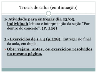 Trocas de calor (continuação)
1- Atividade para entregar dia 23/05,
individual: leitura e interpretação da seção "Por
dentro do conceito”. (P. 229)
2 - Exercícios de 1 a 4 (p.228). Entregar no final
da aula, em dupla.
Obs: vejam, antes, os exercícios resolvidos
na mesma página.
 