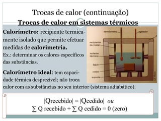 Trocas de calor (continuação)
Trocas de calor em sistemas térmicos
Calorímetro: recipiente termica-
mente isolado que permite efetuar
medidas de calorimetria.
Ex.: determinar os calores específicos
das substâncias.
Calorímetro ideal: tem capaci-
dade térmica desprezível; não troca
calor com as substâncias no seu interior (sistema adiabático).
|Qrecebido| = |Qcedido| ou
∑ Q recebido + ∑ Q cedido = 0 (zero)
 
