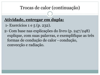 Trocas de calor (continuação)
Atividade, entregar em dupla:
1- Exercícios 1 e 5 (p. 232).
2- Com base nas explicações do livro (p. 247/248)
explique, com suas palavras, e exemplifique as três
formas de condução de calor - condução,
convecção e radiação.
 