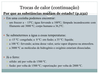 Trocas de calor (continuação)
Por que as substâncias mudam de estado? (p.232)
 Em uma cozinha podemos encontrar:
 um freezer a – 15ºC; água fervendo a 100ºC; lâmpada incandescente com
filamento até 3000 ºC; corpo humano a 36,5ºC.
 Se submetermos a água a essas temperaturas:
 a -15 ºC: congelada; a 0 ºC: em fusão; a 35 ºC: líquida;
 a 100 ºC: fervendo; acima desse valor, seria vapor disperso na atmosfera.
 a 3000 ºC as moléculas de hidrogênio e oxigênio estariam dissociadas.
 Já o ferro:
 sólido: até por volta de 1500 ºC.
 fusão: por volta de 1500 ºC; vaporização: por volta de 2800 ºC.
 