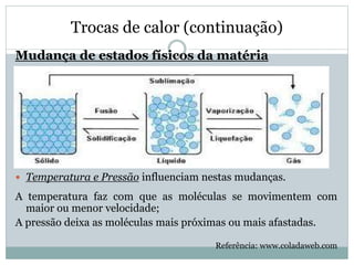 Trocas de calor (continuação)
Mudança de estados físicos da matéria

 Temperatura e Pressão influenciam nestas mudanças.
A temperatura faz com que as moléculas se movimentem com
maior ou menor velocidade;
A pressão deixa as moléculas mais próximas ou mais afastadas.
Referência: www.coladaweb.com
 