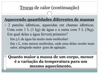 Trocas de calor (continuação)
Aquecendo quantidades diferentes de massas
 2 panelas idênticas, aquecidas em chamas idênticas.
Uma com 1 L (1 kg) de água e a outra com 5 L (5kg).
Em qual delas a água ferverá primeiro?
 Em 5 L de água há muito mais moléculas!
 Em 1 L, com menos moléculas, cada uma delas recebe mais
calor, atingindo maior grau de agitação.
Quanto maior a massa de um corpo, menor
é a variação da temperatura para um
mesmo aquecimento.
 