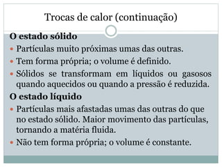 Trocas de calor (continuação)
O estado sólido
 Partículas muito próximas umas das outras.
 Tem forma própria; o volume é definido.
 Sólidos se transformam em líquidos ou gasosos
quando aquecidos ou quando a pressão é reduzida.
O estado líquido
 Partículas mais afastadas umas das outras do que
no estado sólido. Maior movimento das partículas,
tornando a matéria fluida.
 Não tem forma própria; o volume é constante.
 