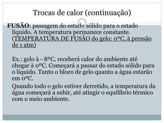 Trocas de calor (continuação)
FUSÃO: passagem do estado sólido para o estado
líquido. A temperatura permanece constante.
(TEMPERATURA DE FUSÃO do gelo: 0ºC, à pressão
de 1 atm)
Ex.: gelo à - 8ºC, receberá calor do ambiente até
chegar à 0ºC. Começará a passar do estado sólido para
o líquido. Tanto o bloco de gelo quanto a água estarão
em 0ºC.
Quando todo o gelo estiver derretido, a temperatura da
água começará a subir, até atingir o equilíbrio térmico
com o meio ambiente.
 