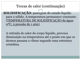 Trocas de calor (continuação)
SOLIDIFICAÇÃO: passagem do estado líquido
para o sólido. A temperatura permanece constante.
(TEMPERATURA DE SOLIDIFICAÇÃO da água:
0ºC, à pressão de 1 atm)
A retirada de calor do corpo líquido, provoca
diminuição na temperatura até o ponto em que os
átomos passam a vibrar segundo uma estrutura
cristalina.
 
