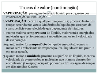 Trocas de calor (continuação)
VAPORIZAÇÃO: passagem do estado líquido para o gasoso por
EVAPORAÇÃO ou EBULIÇÃO.
EVAPORAÇÃO: ocorre a qualquer temperatura; processo lento. Ex.
roupas secando nos varais. Moléculas do líquido que escapam da
sua superfície com velocidade que dependente de 3 fatores:
1-quanto maior a temperatura do líquido, maior será a energia das
moléculas que estão próximas à superfície; maior será velocidade
de evaporação.
2-quanto maior for a superfície do líquido em contato com o ar
maior será a velocidade de evaporação. Ex.: líquido em um prato e
em uma garrafa.
3-quanto maior a umidade próxima a superfície do líquido, menor a
velocidade de evaporação; as moléculas que iriam se desprender
encontrarão já o espaço ocupado por outras. Ex: secagem de roupas
em dias úmidos X secos.
 