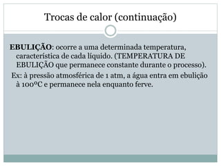 Trocas de calor (continuação)
EBULIÇÃO: ocorre a uma determinada temperatura,
característica de cada líquido. (TEMPERATURA DE
EBULIÇÃO que permanece constante durante o processo).
Ex: à pressão atmosférica de 1 atm, a água entra em ebulição
à 100ºC e permanece nela enquanto ferve.
 
