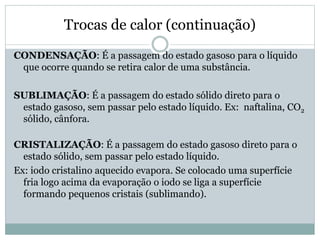 Trocas de calor (continuação)
CONDENSAÇÃO: É a passagem do estado gasoso para o líquido
que ocorre quando se retira calor de uma substância.
SUBLIMAÇÃO: É a passagem do estado sólido direto para o
estado gasoso, sem passar pelo estado líquido. Ex: naftalina, CO2
sólido, cânfora.
CRISTALIZAÇÃO: É a passagem do estado gasoso direto para o
estado sólido, sem passar pelo estado líquido.
Ex: iodo cristalino aquecido evapora. Se colocado uma superfície
fria logo acima da evaporação o iodo se liga a superfície
formando pequenos cristais (sublimando).
 