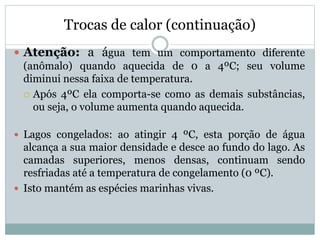 Trocas de calor (continuação)
 Atenção: a água tem um comportamento diferente
(anômalo) quando aquecida de 0 a 4ºC; seu volume
diminui nessa faixa de temperatura.
 Após 4ºC ela comporta-se como as demais substâncias,
ou seja, o volume aumenta quando aquecida.
 Lagos congelados: ao atingir 4 ºC, esta porção de água
alcança a sua maior densidade e desce ao fundo do lago. As
camadas superiores, menos densas, continuam sendo
resfriadas até a temperatura de congelamento (0 ºC).
 Isto mantém as espécies marinhas vivas.
 
