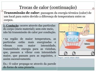 Trocas de calor (continuação)
Transmissão de calor: passagem da energia térmica (calor) de
um local para outro devido a diferença de temperatura entre os
corpos.
1- Condução: ocorre através das partículas
do corpo (meio material); sem este meio,
não há transmissão de calor por condução.
• na região de maior temperatura, as
partículas estão mais energizadas e
vibram com maior intensidade,
transmitindo energia para as vizinhas,
que, passam a vibrar com intensidade
maior, que passam para as seguintes, e
assim sucessivamente.
Ex.: O calor propaga-se através da parede
do forno de uma pizzaria.
 