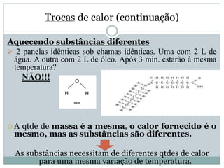 Trocas de calor (continuação)
Aquecendo substâncias diferentes
 2 panelas idênticas sob chamas idênticas. Uma com 2 L de
água. A outra com 2 L de óleo. Após 3 min. estarão à mesma
temperatura?
NÃO!!!
 A qtde de massa é a mesma, o calor fornecido é o
mesmo, mas as substâncias são diferentes.
As substâncias necessitam de diferentes qtdes de calor
para uma mesma variação de temperatura.
 
