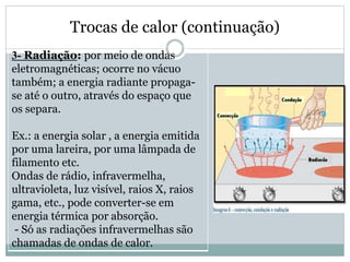 Trocas de calor (continuação)
3- Radiação: por meio de ondas
eletromagnéticas; ocorre no vácuo
também; a energia radiante propaga-
se até o outro, através do espaço que
os separa.
Ex.: a energia solar , a energia emitida
por uma lareira, por uma lâmpada de
filamento etc.
Ondas de rádio, infravermelha,
ultravioleta, luz visível, raios X, raios
gama, etc., pode converter-se em
energia térmica por absorção.
- Só as radiações infravermelhas são
chamadas de ondas de calor.
 