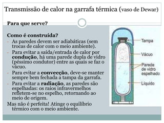 Transmissão de calor na garrafa térmica (vaso de Dewar)
Para que serve?
Como é construída?
- As paredes devem ser adiabáticas (sem
trocas de calor com o meio ambiente).
- Para evitar a saída/entrada de calor por
condução, há uma parede dupla de vidro
(péssimo condutor) entre as quais se faz o
vácuo.
- Para evitar a convecção, deve-se manter
sempre bem fechada a tampa da garrafa.
- Para evitar a radiação, as paredes são
espelhadas: os raios infravermelhos
refletem-se no espelho, retornando ao
meio de origem.
Mas não é perfeita! Atinge o equilíbrio
térmico com o meio ambiente.
 