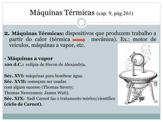 Máquinas Térmicas (cap. 9, pág.261)
2. Máquinas Térmicas: dispositivos que produzem trabalho a
partir do calor (térmica mecânica). Ex.: motor de
veículos, máquinas a vapor, etc.
- Máquinas a vapor
100 d.C.: eolípia de Heron de Alexandria.
Séc. XVI: máquinas para bombear água.
Séc. XVII: começam ser usadas
com algum sucesso (Thomas Savery;
Thomas Newcomen; James Watt).
Séc. XIX: Sadi Carnot faz o tratamento teórico/científico
(ciclo de Carnot).
 