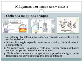 Máquinas Térmicas (cap. 9, pág.261)
 Ciclo nas máquinas a vapor
1.Na caldeira: transformação isobárica (pressão constante); o gás
realiza trabalho.
2. Na turbina: o gás expande de forma adiabática; diminui pressão
e temperatura.
3. No condensador: o vapor é resfriado; transformação isobárica
em que temperatura e volume diminuem.
4. Na bomba: aumenta a temperatura e pressão da água numa
transformação isovolumétrica (volume constante).
 