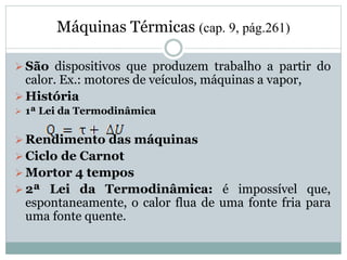 Máquinas Térmicas (cap. 9, pág.261)
 São dispositivos que produzem trabalho a partir do
calor. Ex.: motores de veículos, máquinas a vapor,
 História
 1ª Lei da Termodinâmica
 Rendimento das máquinas
 Ciclo de Carnot
 Mortor 4 tempos
 2ª Lei da Termodinâmica: é impossível que,
espontaneamente, o calor flua de uma fonte fria para
uma fonte quente.
 