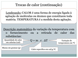 Trocas de calor (continuação)
Descrição matemática da variação da temperatura com
o fornecimento ou a retirada de calor das
substâncias:
Q = m . c . ∆TQuantidade de calor
em calorias (cal)
Massa em gramas (g)
Calor específico em cal/g.ºC
Variação de
temperatura em ºC
Lembrando: CALOR é uma forma de energia ligada à
agitação de moléculas ou átomos que constituem toda
matéria. TEMPERATURA é a medida desta agitação.
 