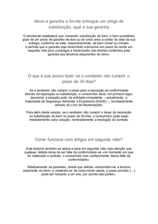 Ativei a garantia e foi-me entregue um artigo de
substituição, qual a sua garantia
O decreto-lei estabelece que «havendo substituição do bem, o bem sucedâneo
goza de um prazo de garantia de dois ou de cinco anos a contar da data da sua
entrega, conforme se trate, respectivamente, de bem móvel ou imóvel»
e permite que a garantia seja transmitida a terceiros em casos de venda em
segunda mão pois «consagra a transmissão dos direitos conferidos pela
garantia aos terceiros adquirentes do bem».
O que é que posso fazer se o vendedor não cumprir o
prazo de 30 dias?
Se o vendedor não cumprir o prazo para a reposição da conformidade
através de reparação ou substituição, o consumidor deve, em primeiro lugar,
denunciar a situação junto da entidade competente – actualmente, a
Autoridade de Segurança Alimentar e Económica (ASAE) –, nomeadamente
através do Livro de Reclamações.
Para além desta sanção, se o vendedor não cumprir o dever de reparação
ou substituição do bem no prazo de 30 dias, o consumidor pode exigir
imediatamente outra solução, nomeadamente a resolução do contrato.
Como funciona com artigos em segunda mão?
Este diploma também se aplica a bens em segunda mão mas atenção que
qualquer defeito deixa de ser falta de conformidade se «no momento em que
for celebrado o contrato, o consumidor tiver conhecimento dessa falta de
conformidade».
Relativamente às garantias, desde que válidas «transmitem-se a terceiro
adquirente do bem» e «tratando-se de coisa móvel usada, o prazo previsto (…)
pode ser reduzido a um ano, por acordo das partes».
 