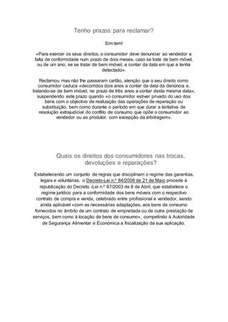 Tenho prazos para reclamar?
Sim tem!
«Para exercer os seus direitos, o consumidor deve denunciar ao vendedor a
falta de conformidade num prazo de dois meses, caso se trate de bem móvel,
ou de um ano, se se tratar de bem imóvel, a contar da data em que a tenha
detectado».
Reclamou mas não lhe passaram cartão, atenção que o seu direito como
consumidor caduca «decorridos dois anos a contar da data da denúncia e,
tratando-se de bem imóvel, no prazo de três anos a contar desta mesma data»,
suspendendo este prazo quando «o consumidor estiver privado do uso dos
bens com o objectivo de realização das operações de reparação ou
substituição, bem como durante o período em que durar a tentativa de
resolução extrajudicial do conflito de consumo que opõe o consumidor ao
vendedor ou ao produtor, com excepção da arbitragem».
Quais os direitos dos consumidores nas trocas,
devoluções e reparações?
Estabelecendo um conjunto de regras que disciplinam o regime das garantias,
legais e voluntárias, o Decreto-Lei n.º 84/2008 de 21 de Maio procede à
republicação do Decreto -Lei n.º 67/2003 de 8 de Abril, que estabelece o
regime jurídico para a conformidade dos bens móveis com o respectivo
contrato de compra e venda, celebrado entre profissional e vendedor, sendo
ainda aplicável «com as necessárias adaptações, aos bens de consumo
fornecidos no âmbito de um contrato de empreitada ou de outra prestação de
serviços, bem como à locação de bens de consumo», competindo à Autoridade
de Segurança Alimentar e Económica a fiscalização da sua aplicação.
 