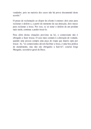 vendedor, pois na maioria dos casos não há prova documental deste
acordo."
O prazo de reclamação ao dispor do cliente é extenso: dois anos para
reclamar o defeito e, a partir do momento da sua detecção, dois meses
para reclamar a troca. Por isso, se só notar o defeito de um produto
mais tarde, continua a poder trocá-lo.
Para além destas situações previstas na lei, o comerciante não é
obrigado a fazer trocas. O caso mais comum é a alteração de vontade,
quando uma pessoa compra uma peça de roupa que depois opta por
trocar. Aí, "os comerciantes devem facilitar a troca, é uma boa prática
de atendimento, mas não são obrigados a fazê-lo", conclui Jorge
Morgado, secretário-geral da Deco.
 