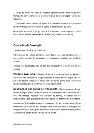 João Monteironº16 voc3a
1. Dirigir-se a uma loja física da Worten, apresentando a fatura e guia de
transporte correspondente e o comprovativo de identificação (Cartão do
Cidadão).
2. Contactar a nossa Linha de Apoio 808 100 007 (linha Azul – preço de
chamada local) para informações sobre procedimentos de envio.
Nota: Nunca expedir o artigo para a Worten sem contacto prévio com a
Linha de Apoio 808 100 007 (linha Azul – preço de chamada local)
Condições da Devolução:
1.Artigos sem sinal de uso indevido
2.Devolução do artigo completo, com todos os seus componentes e
acessórios, manual de instruções e embalagens originais em perfeito
estado.
3.Prazo de Devolução: Até ao 15º dia consecutivo, a partir do dia da
entrega
Produto Avariado – Deverá dirigir-se a uma loja física da Worten,
apresentando a fatura e o artigo completo. No caso de esta opção não ser
possível deverá contactar a nossa linha de Apoio (linha Azul – preço de
chamada local), que o ajudará a resolver o problema.
Devoluções por danos de transporte - Os prazos para efetuar
reclamação por danos causados pelo transporteserão de 48 horas desde a
data da entrega. Passado este período de tempo, a Worten não se
responsabiliza por qualquer defeito que possa ter ocorrido no transporte.
Reembolso (Aplicável em compras em Worten.pt) No caso de devolução, o
reembolso do valor da sua compra será efetuado após a validação do
cumprimento das condições de devolução descritos anteriormente, tendo
a Worten um prazo de até 14 dias para o efeito.
 