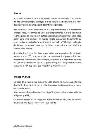 João Monteironº16 voc3a
Trocas
No comércio internacional, a expressão termos de troca (TDT) ou termos
de intercâmbio designa a relação entre o valor das importações e o valor
das exportações de um país em determinado período.
Por exemplo, se uma economia só está exportando maçãs e importando
laranjas, logo, os termos de troca são simplesmente o preço das maçãs
sobre o preço da laranja. Em outras palavras, quantas laranjas você pode
obter para uma unidade de maçãs. Desde economias tipicamente de
exportação e importação de muitos bens, medindo o TDT exige a definição
de índices de preços para os produtos exportados e importados e
comparando os dois.
A subida dos preços dos bens exportados nos mercados internacionais
aumentaria o TDT, enquanto que um aumento dos preços dos bens
importados iria diminuir. Por exemplo, os países que exportam petróleo
vai ver um aumento em seu TDT, quando os preços do petróleo sobem,
enquanto o TDT de países que importam petróleo irá cair.
Trocas Mango
No caso de preferir outro tamanho, pode pedi-lo no momento de fazer a
devolução. Para tal, indique na nota de entrega o artigo que deseja trocar
e o novo tamanho.
Se o tamanho desejado não estiver disponível, reembolsaremos o valor do
artigo em questão.
Se preferir trocar o seu artigo por outro modelo ou cor, terá de fazer a
devolução do artigo e realizar um novo pedido.
 