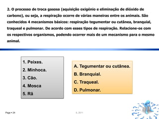 2. O processo de troca gasosa (aquisição oxigénio e eliminação de dióxido de
 carbono), ou seja, a respiração ocorre de várias maneiras entre os animais. São
 conhecidos 4 mecanismos básicos: respiração tegumentar ou cutânea, branquial,
 traqueal e pulmonar. De acordo com esses tipos de respiração. Relacione-os com
 os respectivos organismos, podendo ocorrer mais de um mecanismo para o mesmo
 animal.




            1. Peixes.
                                      A. Tegumentar ou cutânea.
            2. Minhoca.
                                      B. Branquial.
            3. Cão.
                                      C. Traqueal.
            4. Mosca
                                      D. Pulmonar.
            5. Rã



Page  24                              IL 2011
 