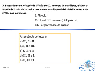 3. Baseando-se no princípio da difusão do CO2 no corpo de mamíferos, elabore a
sequência dos locais de maior para menor pressão parcial do dióxido de carbono
(PCO2) nos mamíferos:
                                  I. Alvéolo
                                  II. Líquido intracelular (hialoplasma)
                                  III. Porção venosa do capilar



                A sequência correcta é:
                a) III, I e II.
                b) I, II e III.
                c) I, III e II.
                d) III, II e I.
                e) II, III e I.

Page  25                                  IL 2011
 