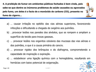 4. A proibição de fumar em ambientes públicos fechados é bem vinda, pois
sabe-se que dentre os inúmeros problemas de saúde causados ou agravados
pelo fumo, um deles é o facto de o monóxido de carbono (CO), presente no
fumo do cigarro…


     a) … causar irritação no epitélio das vias aéreas superiores, favorecendo
            infecções e dificultando a chegada de oxigénio aos pulmões.
     b) …provocar lesões nas paredes dos alvéolos, que se rompem e ampliam a
            superfície do tecido para trocas gasosas.
     c) … provocar lesões nos organitos celulares das mucosas das vias aéreas e
            dos pulmões, o que é a causa primária do cancro.
     d) … provocar rigidez dos brônquios e do diafragma, comprometendo a
            capacidade de inspiração e expiração.
     e) … estabelecer uma ligação química com a hemoglobina, resultando em
            hemácias com baixo potencial de oxigenação.

Page  26                                    IL 2011
 
